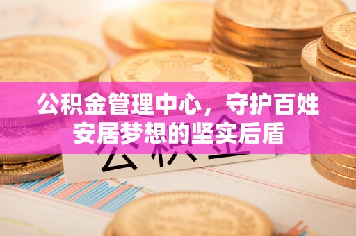 安岳公积金管理中心，守护百姓安居梦想的坚实后盾