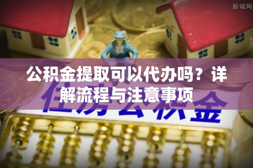 安岳公积金提取可以代办吗？详解流程与注意事项