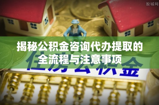 安岳揭秘公积金咨询代办提取的全流程与注意事项