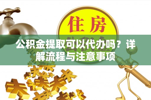 安岳公积金提取可以代办吗？详解流程与注意事项